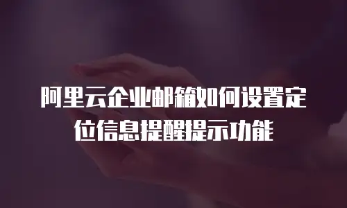 阿里云企业邮箱如何设置定位信息提醒提示功能