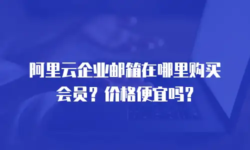 阿里云企业邮箱在哪里购买会员？价格便宜吗？