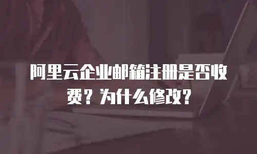 阿里云企业邮箱注册是否收费？为什么修改？