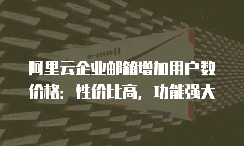 阿里云企业邮箱增加用户数价格:性价比高,功能强大