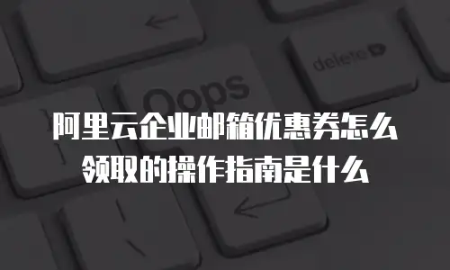 阿里云企业邮箱优惠券怎么领取的操作指南是什么