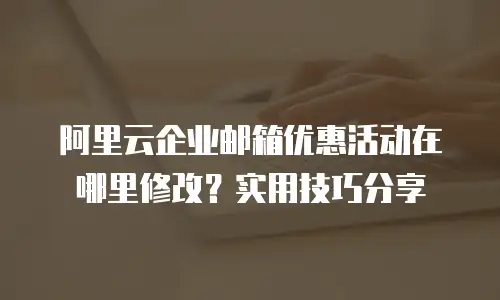 阿里云企业邮箱优惠活动在哪里修改？实用技巧分享
