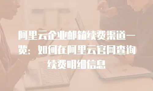 阿里云企业邮箱续费渠道一览：如何在阿里云官网查询续费明细信息