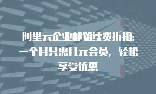 阿里云企业邮箱续费折扣：一个月只需几元会员，轻松享受优惠
