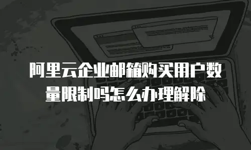 阿里云企业邮箱购买用户数量限制吗怎么办理解除