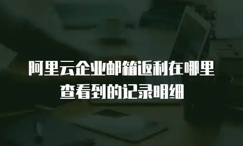 阿里云企业邮箱返利在哪里查看到的记录明细
