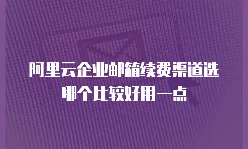 阿里云企业邮箱续费渠道选哪个比较好用一点
