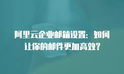 阿里云企业邮箱设置：如何让你的邮件更加高效？
