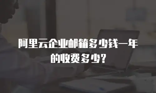 阿里云企业邮箱多少钱一年的收费多少?