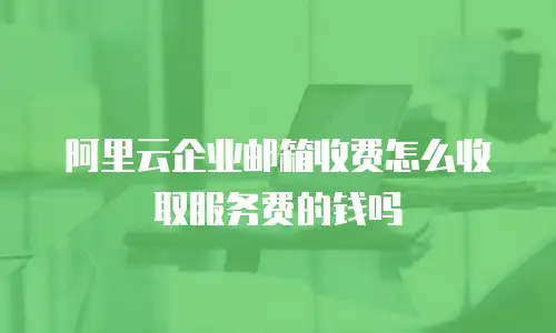 阿里云企业邮箱收费怎么收取服务费的钱吗