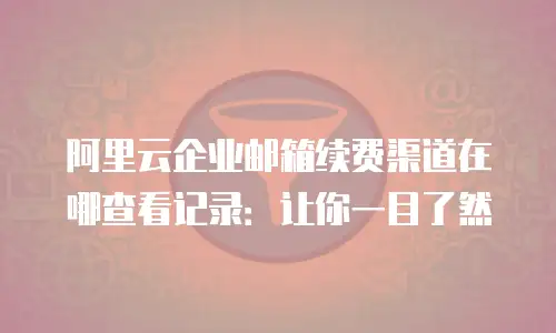 阿里云企业邮箱续费渠道在哪查看记录：让你一目了然