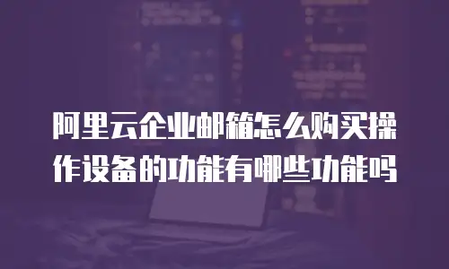 阿里云企业邮箱怎么购买操作设备的功能有哪些功能吗