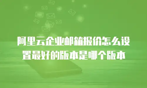 阿里云企业邮箱报价怎么设置最好的版本是哪个版本