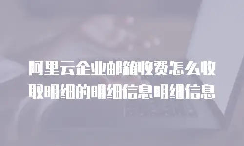 阿里云企业邮箱收费怎么收取明细的明细信息明细信息