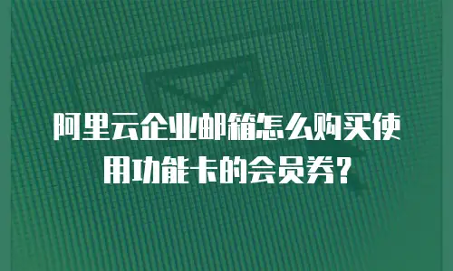 阿里云企业邮箱怎么购买使用功能卡的会员券?