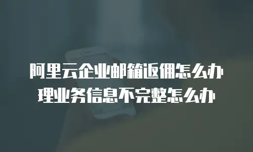 阿里云企业邮箱返佣怎么办理业务信息不完整怎么办