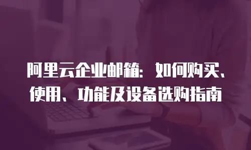 阿里云企业邮箱：如何购买、使用、功能及设备选购指南