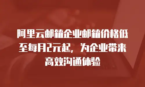 阿里云邮箱企业邮箱价格低至每月2元起，为企业带来高效沟通体验