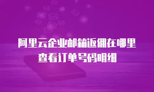 阿里云企业邮箱返佣在哪里查看订单号码明细