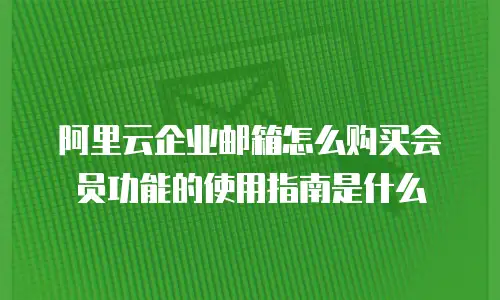 阿里云企业邮箱怎么购买会员功能的使用指南是什么