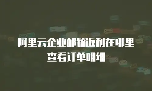 阿里云企业邮箱返利在哪里查看订单明细