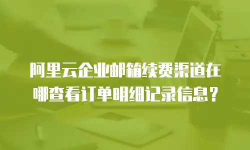 阿里云企业邮箱续费渠道在哪查看订单明细记录信息？