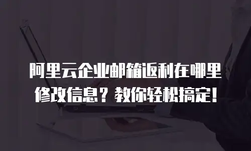 阿里云企业邮箱返利在哪里修改信息？教你轻松搞定！