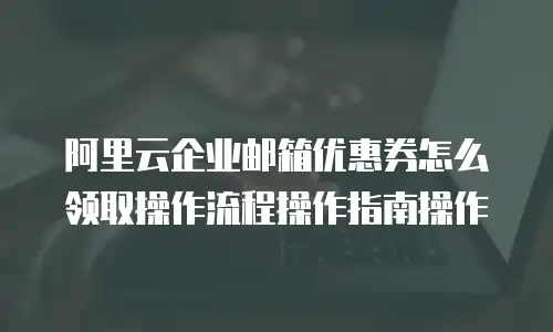 阿里云企业邮箱优惠券怎么领取操作流程操作指南操作