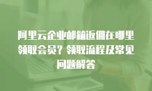 阿里云企业邮箱返佣在哪里领取会员？领取流程及常见问题解答