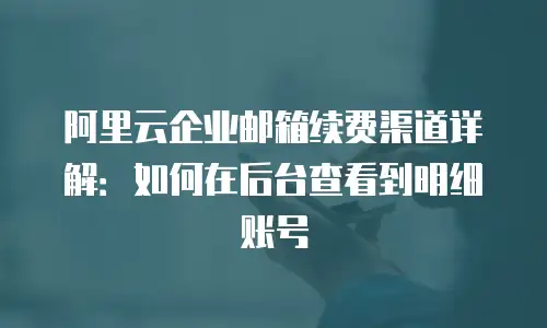 阿里云企业邮箱续费渠道详解：如何在后台查看到明细账号