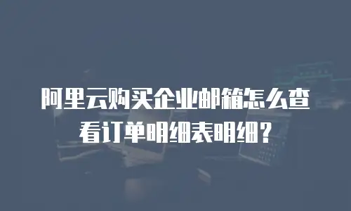 阿里云购买企业邮箱怎么查看订单明细表明细？
