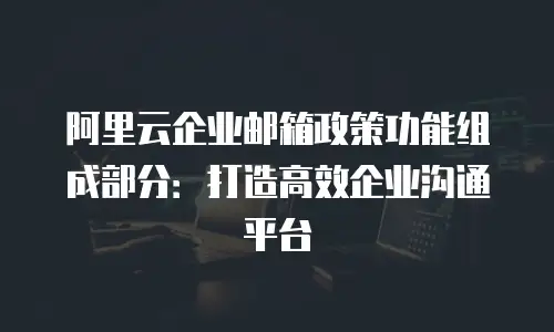 阿里云企业邮箱政策功能组成部分：打造高效企业沟通平台