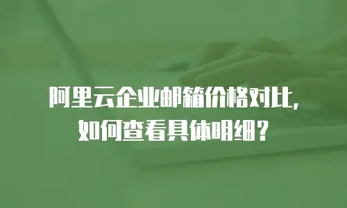 阿里云企业邮箱价格对比，如何查看具体明细？