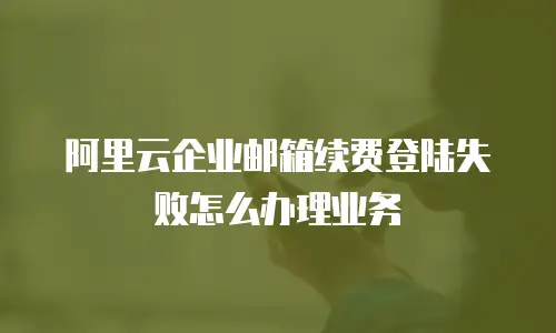阿里云企业邮箱续费登陆失败怎么办理业务