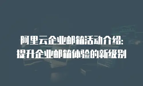 阿里云企业邮箱活动介绍:提升企业邮箱体验的新级别