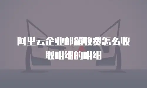 阿里云企业邮箱收费怎么收取明细的明细