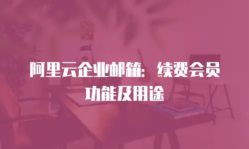 阿里云企业邮箱：续费会员功能及用途