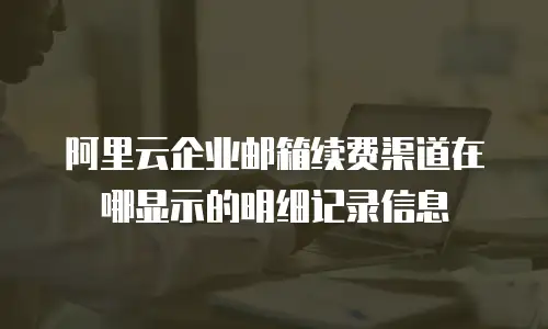 阿里云企业邮箱续费渠道在哪显示的明细记录信息