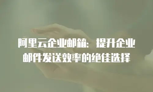 阿里云企业邮箱：提升企业邮件发送效率的绝佳选择