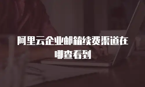 阿里云企业邮箱续费渠道在哪查看到