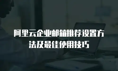 阿里云企业邮箱推荐设置方法及最佳使用技巧