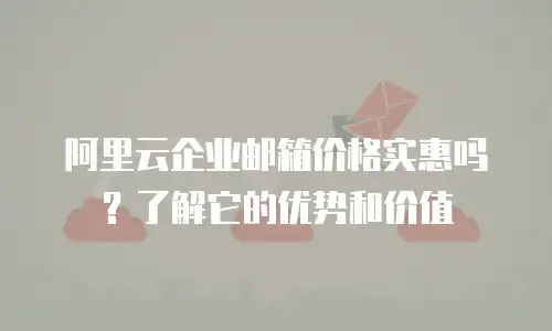 阿里云企业邮箱价格实惠吗？了解它的优势和价值
