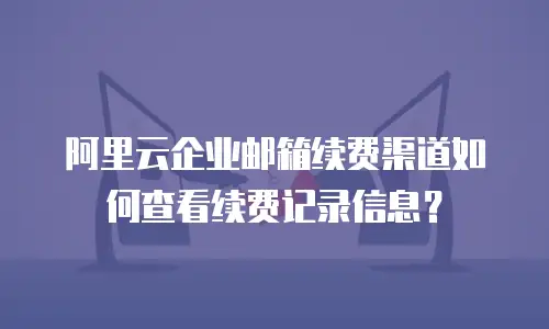 阿里云企业邮箱续费渠道如何查看续费记录信息？