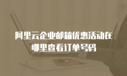 阿里云企业邮箱优惠活动在哪里查看订单号码