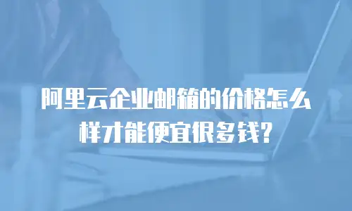 阿里云企业邮箱的价格怎么样才能便宜很多钱?