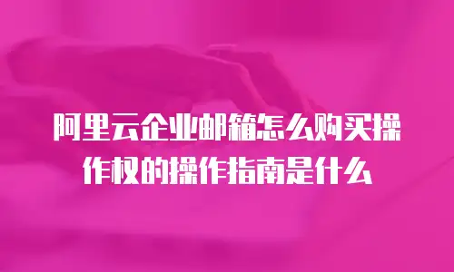 阿里云企业邮箱怎么购买操作权的操作指南是什么