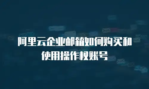 阿里云企业邮箱如何购买和使用操作权账号