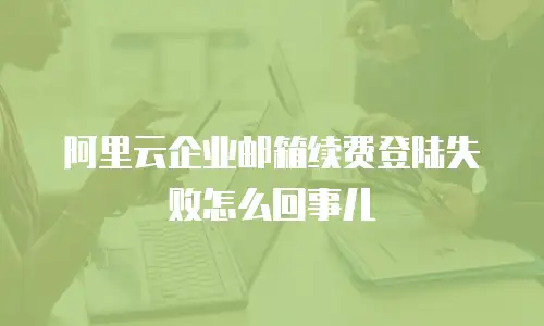 阿里云企业邮箱续费登陆失败怎么回事儿
