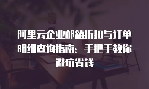 阿里云企业邮箱折扣与订单明细查询指南:手把手教你避坑省钱