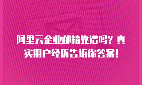阿里云企业邮箱靠谱吗？真实用户经历告诉你答案！